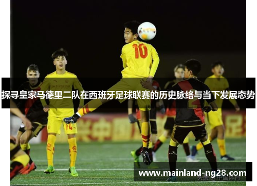 探寻皇家马德里二队在西班牙足球联赛的历史脉络与当下发展态势