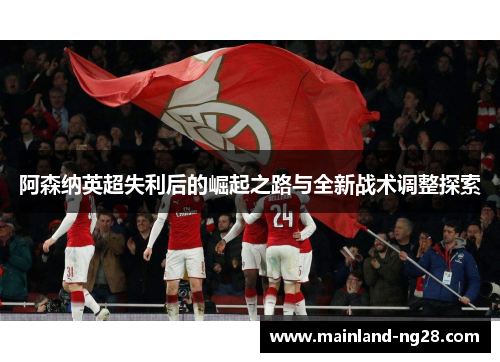 阿森纳英超失利后的崛起之路与全新战术调整探索 阿森纳英超失利后的崛起之路与全新战术调整探索