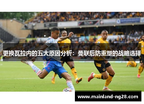 更换瓦拉内的五大原因分析：曼联后防重塑的战略选择