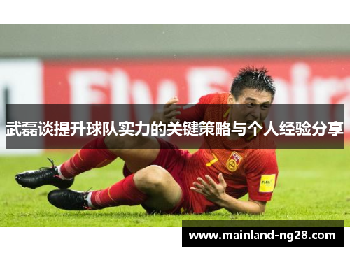 武磊谈提升球队实力的关键策略与个人经验分享 武磊谈提升球队实力的关键策略与个人经验分享
