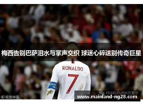 梅西告别巴萨泪水与掌声交织 球迷心碎送别传奇巨星