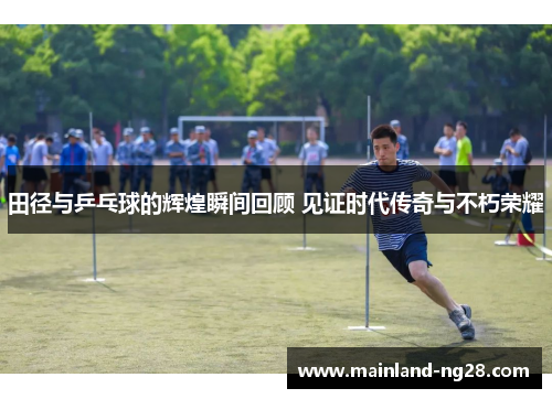 田径与乒乓球的辉煌瞬间回顾 见证时代传奇与不朽荣耀