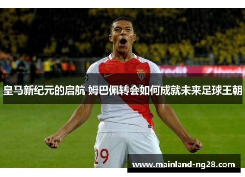 皇马新纪元的启航 姆巴佩转会如何成就未来足球王朝 皇马新纪元的启航 姆巴佩转会如何成就未来足球王朝