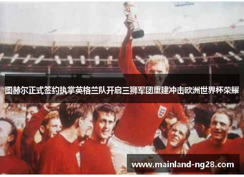 图赫尔正式签约执掌英格兰队开启三狮军团重建冲击欧洲世界杯荣耀 图赫尔正式签约执掌英格兰队开启三狮军团重建冲击欧洲世界杯荣耀