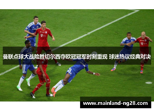 曼联点球大战险胜切尔西夺欧冠冠军时刻重现 球迷热议经典对决 曼联点球大战险胜切尔西夺欧冠冠军时刻重现 球迷热议经典对决