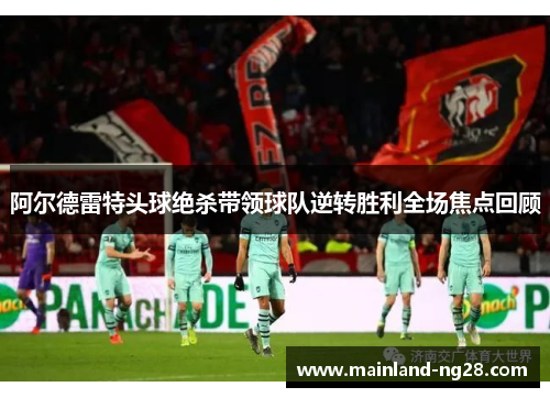 阿尔德雷特头球绝杀带领球队逆转胜利全场焦点回顾 阿尔德雷特头球绝杀带领球队逆转胜利全场焦点回顾
