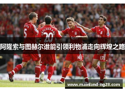 阿隆索与图赫尔谁能引领利物浦走向辉煌之路 阿隆索与图赫尔谁能引领利物浦走向辉煌之路